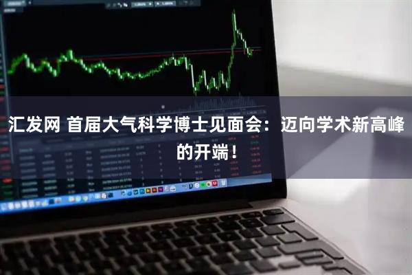 汇发网 首届大气科学博士见面会:迈向学术新高峰的开端!