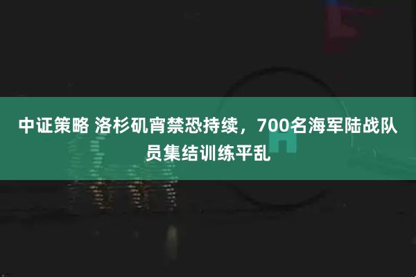 中证策略 洛杉矶宵禁恐持续,700名海军陆战队员集结训练平乱