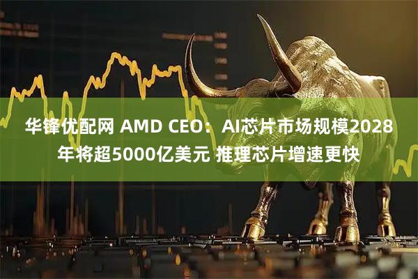 华锋优配网 AMD CEO：AI芯片市场规模2028年将超5000亿美元 推理芯片增速更快