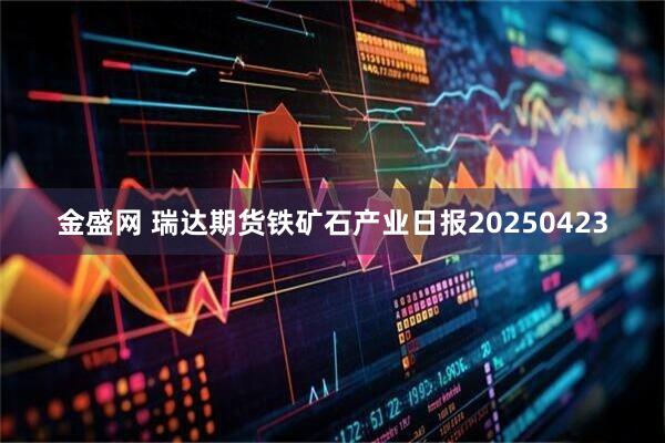 金盛网 瑞达期货铁矿石产业日报20250423
