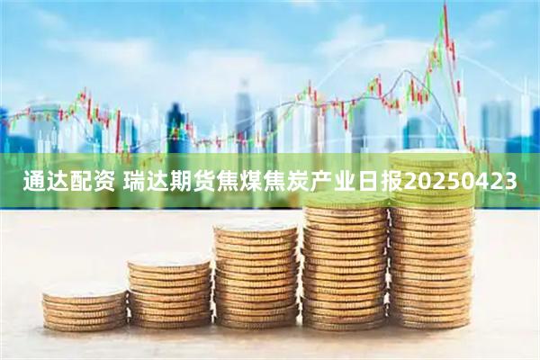 通达配资 瑞达期货焦煤焦炭产业日报20250423