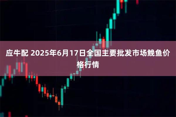 应牛配 2025年6月17日全国主要批发市场鮸鱼价格行情
