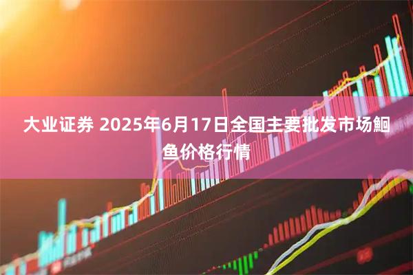 大业证券 2025年6月17日全国主要批发市场鮰鱼价格行情