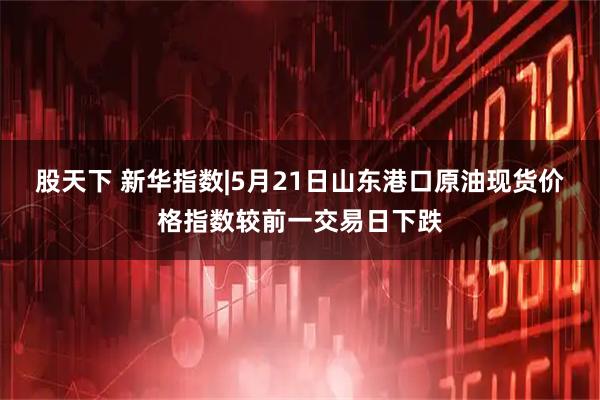 股天下 新华指数|5月21日山东港口原油现货价格指数较前一交易日下跌