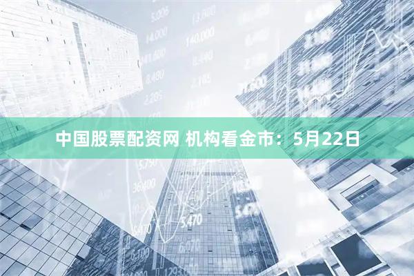 中国股票配资网 机构看金市:5月22日