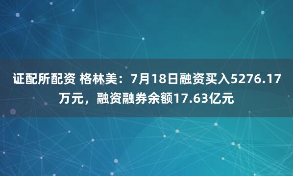 证配所配资 格林美：7月18日融资买入5276.17万元，融资融券余额17.63亿元