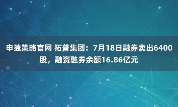 申捷策略官网 拓普集团：7月18日融券卖出6400股，融资融券余额16.86亿元