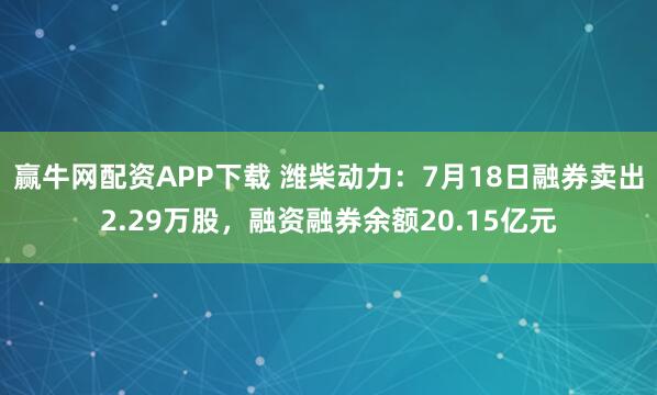 赢牛网配资APP下载 潍柴动力：7月18日融券卖出2.29万股，融资融券余额20.15亿元