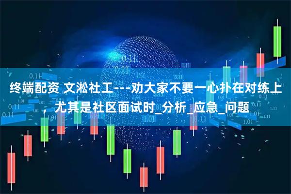 终端配资 文淞社工---劝大家不要一心扑在对练上,尤其是社区面试时_分析_应急_问题