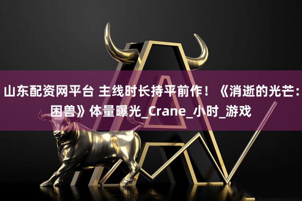 山东配资网平台 主线时长持平前作!《消逝的光芒:困兽》体量曝光_Crane_小时_游戏