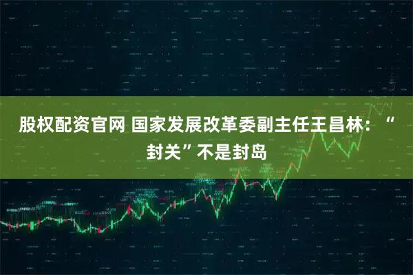 股权配资官网 国家发展改革委副主任王昌林：“封关”不是封岛