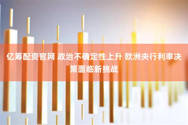 亿筹配资官网 政治不确定性上升 欧洲央行利率决策面临新挑战