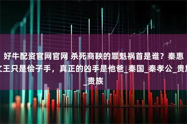 好牛配资官网官网 杀死商鞅的罪魁祸首是谁?秦惠文王只是侩子手,真正的凶手是他爸_秦国_秦孝公_贵族