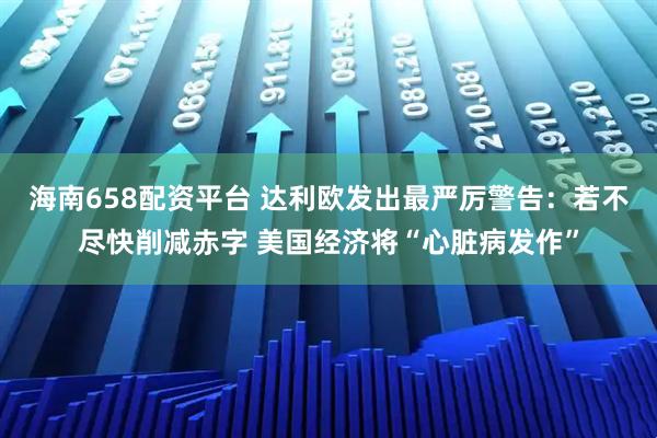 海南658配资平台 达利欧发出最严厉警告:若不尽快削减赤字 美国经济将“心脏病发作”