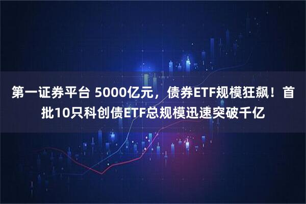第一证券平台 5000亿元,债券ETF规模狂飙!首批10只科创债ETF总规模迅速突破千亿