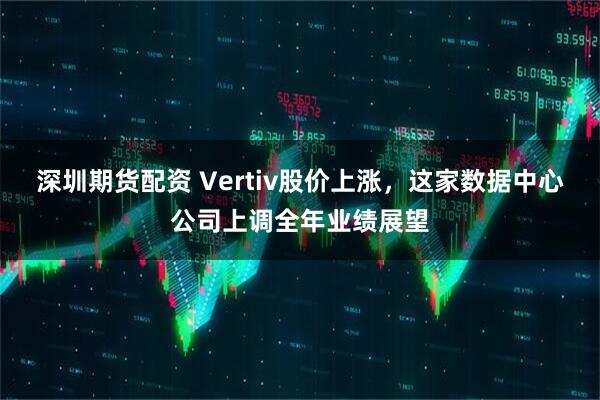 深圳期货配资 Vertiv股价上涨,这家数据中心公司上调全年业绩展望